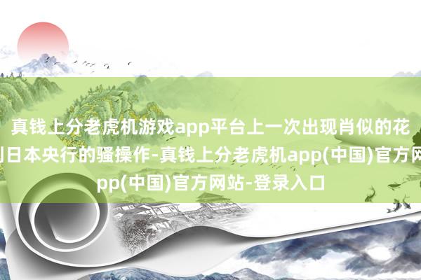 真钱上分老虎机游戏app平台上一次出现肖似的花式还要记忆到日本央行的骚操作-真钱上分老虎机app(中国)官方网站-登录入口