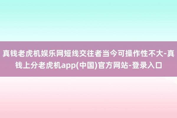 真钱老虎机娱乐网短线交往者当今可操作性不大-真钱上分老虎机app(中国)官方网站-登录入口