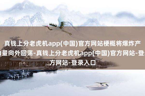 真钱上分老虎机app(中国)官方网站梗概将爆炸产生的力量向外回荡-真钱上分老虎机app(中国)官方网站-登录入口