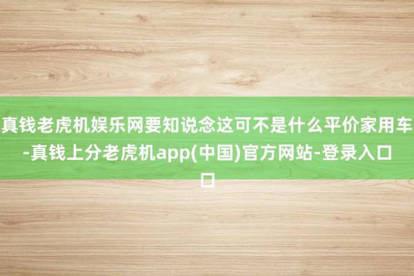 真钱老虎机娱乐网要知说念这可不是什么平价家用车-真钱上分老虎机app(中国)官方网站-登录入口