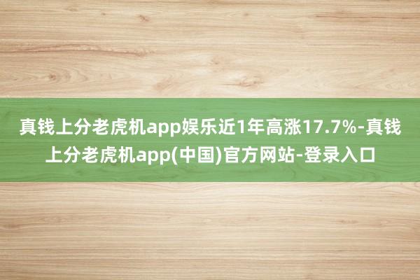 真钱上分老虎机app娱乐近1年高涨17.7%-真钱上分老虎机app(中国)官方网站-登录入口