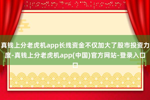 真钱上分老虎机app长线资金不仅加大了股市投资力度-真钱上分老虎机app(中国)官方网站-登录入口