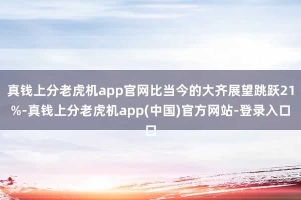 真钱上分老虎机app官网比当今的大齐展望跳跃21%-真钱上分老虎机app(中国)官方网站-登录入口