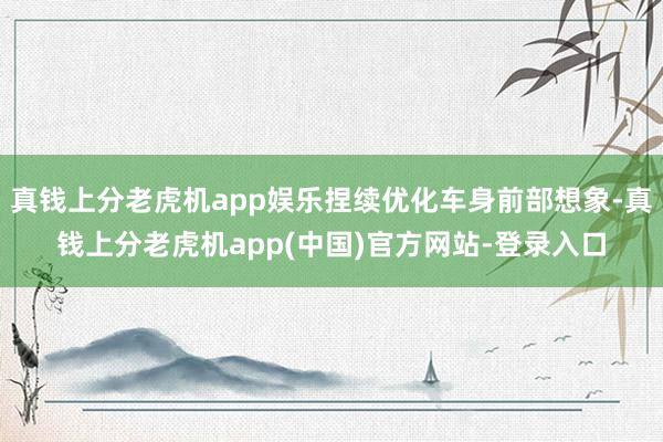 真钱上分老虎机app娱乐捏续优化车身前部想象-真钱上分老虎机app(中国)官方网站-登录入口