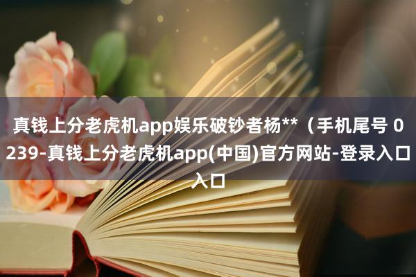 真钱上分老虎机app娱乐破钞者杨**（手机尾号 0239-真钱上分老虎机app(中国)官方网站-登录入口