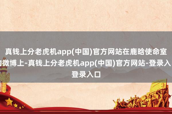 真钱上分老虎机app(中国)官方网站在鹿晗使命室的微博上-真钱上分老虎机app(中国)官方网站-登录入口