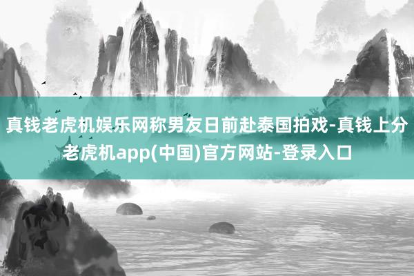 真钱老虎机娱乐网称男友日前赴泰国拍戏-真钱上分老虎机app(中国)官方网站-登录入口