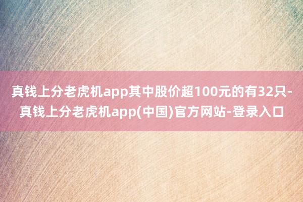 真钱上分老虎机app其中股价超100元的有32只-真钱上分老虎机app(中国)官方网站-登录入口