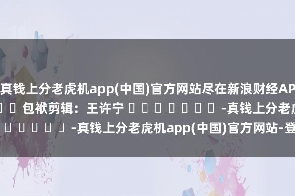 真钱上分老虎机app(中国)官方网站尽在新浪财经APP            						包袱剪辑：王许宁 							-真钱上分老虎机app(中国)官方网站-登录入口