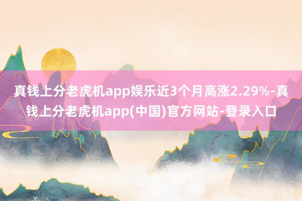 真钱上分老虎机app娱乐近3个月高涨2.29%-真钱上分老虎机app(中国)官方网站-登录入口