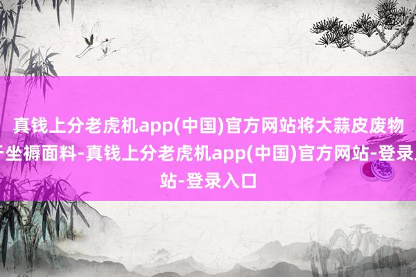 真钱上分老虎机app(中国)官方网站将大蒜皮废物用于坐褥面料-真钱上分老虎机app(中国)官方网站-登录入口