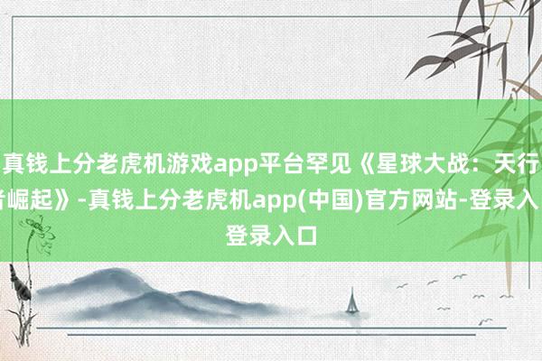 真钱上分老虎机游戏app平台罕见《星球大战：天行者崛起》-真钱上分老虎机app(中国)官方网站-登录入口