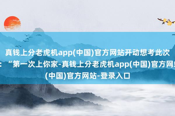 真钱上分老虎机app(中国)官方网站开动想考此次碰面的细节：“第一次上你家-真钱上分老虎机app(中国)官方网站-登录入口