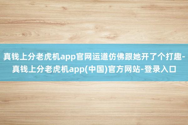 真钱上分老虎机app官网运道仿佛跟她开了个打趣-真钱上分老虎机app(中国)官方网站-登录入口