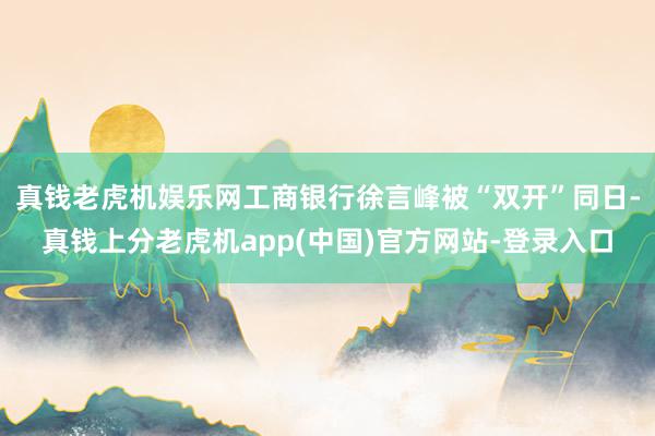 真钱老虎机娱乐网工商银行徐言峰被“双开”同日-真钱上分老虎机app(中国)官方网站-登录入口