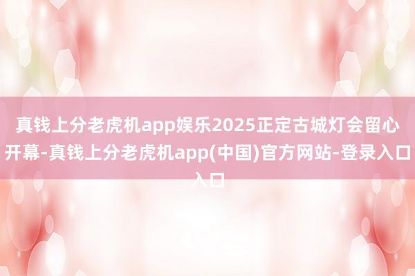 真钱上分老虎机app娱乐2025正定古城灯会留心开幕-真钱上分老虎机app(中国)官方网站-登录入口