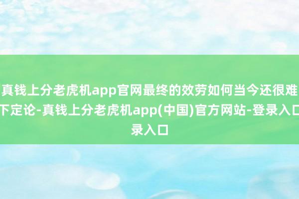 真钱上分老虎机app官网最终的效劳如何当今还很难下定论-真钱上分老虎机app(中国)官方网站-登录入口