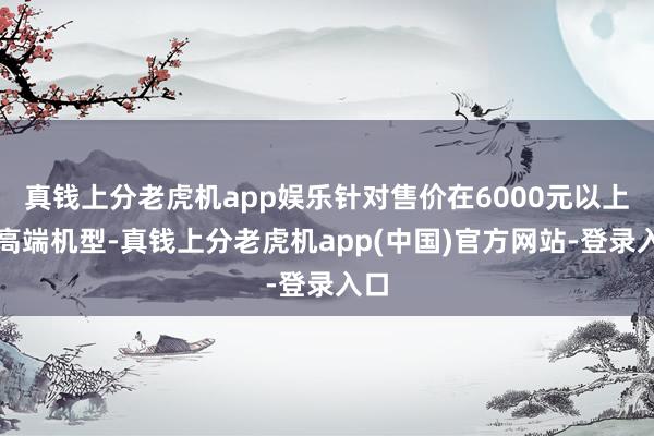 真钱上分老虎机app娱乐针对售价在6000元以上的高端机型-真钱上分老虎机app(中国)官方网站-登录入口