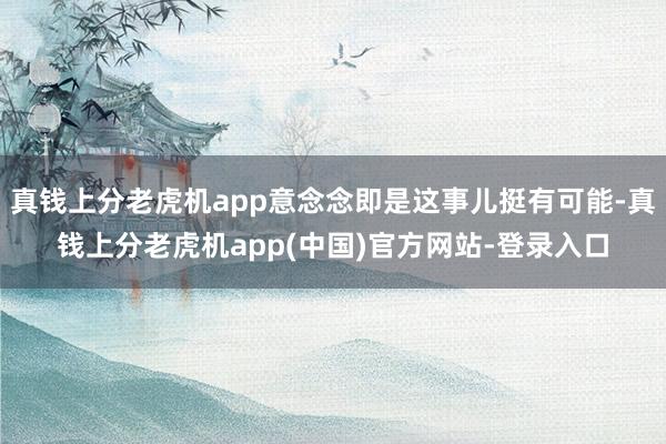 真钱上分老虎机app意念念即是这事儿挺有可能-真钱上分老虎机app(中国)官方网站-登录入口