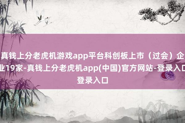 真钱上分老虎机游戏app平台科创板上市（过会）企业19家-真钱上分老虎机app(中国)官方网站-登录入口